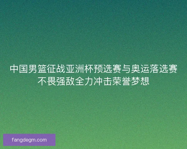 中国男篮征战亚洲杯预选赛与奥运落选赛不畏强敌全力冲击荣誉梦想
