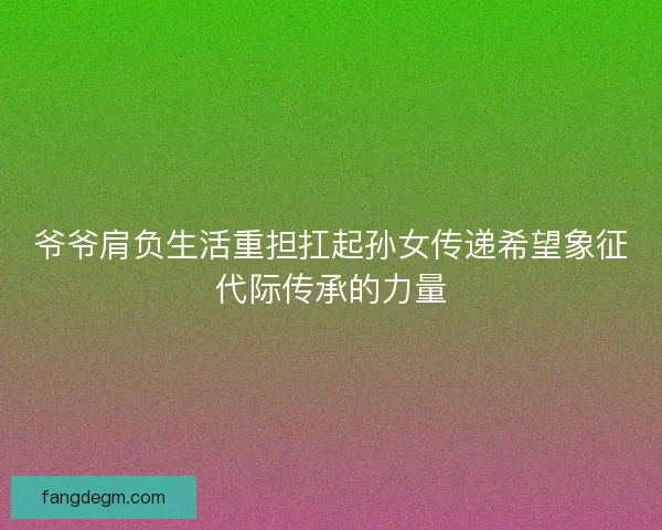 爷爷肩负生活重担扛起孙女传递希望象征代际传承的力量