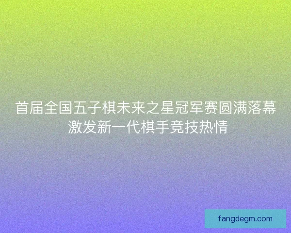 首届全国五子棋未来之星冠军赛圆满落幕 激发新一代棋手竞技热情