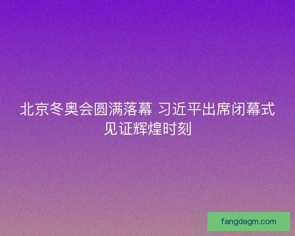 北京冬奥会圆满落幕 习近平出席闭幕式见证辉煌时刻