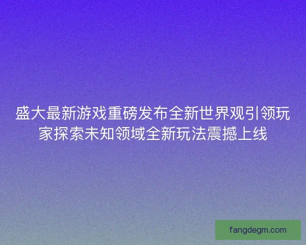 盛大最新游戏重磅发布全新世界观引领玩家探索未知领域全新玩法震撼上线